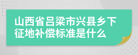 山西省吕梁市兴县乡下征地补偿标准是什么