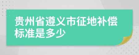 贵州省遵义市征地补偿标准是多少
