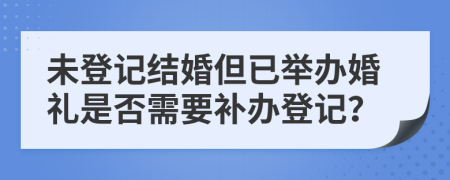 未登记结婚但已举办婚礼是否需要补办登记？