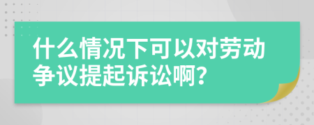 什么情况下可以对劳动争议提起诉讼啊？