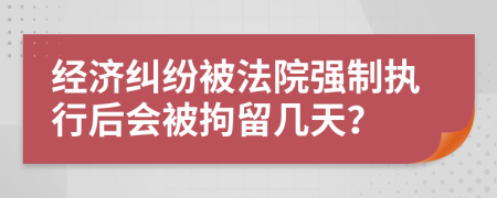 经济纠纷被法院强制执行后会被拘留几天？