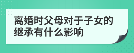 离婚时父母对于子女的继承有什么影响