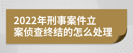 2022年刑事案件立案侦查终结的怎么处理