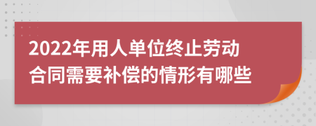 2022年用人单位终止劳动合同需要补偿的情形有哪些