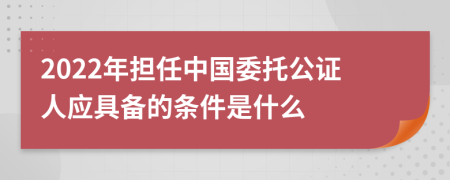 2022年担任中国委托公证人应具备的条件是什么