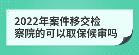 2022年案件移交检察院的可以取保候审吗