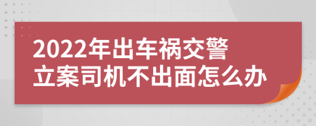 2022年出车祸交警立案司机不出面怎么办