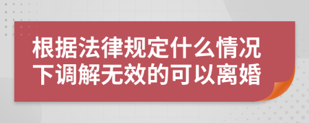 根据法律规定什么情况下调解无效的可以离婚