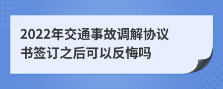 2022年交通事故调解协议书签订之后可以反悔吗