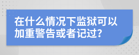 在什么情况下监狱可以加重警告或者记过？