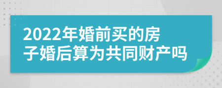 2022年婚前买的房子婚后算为共同财产吗