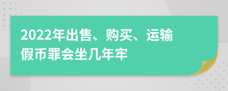 2022年出售、购买、运输假币罪会坐几年牢