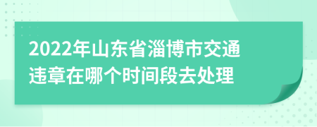 2022年山东省淄博市交通违章在哪个时间段去处理