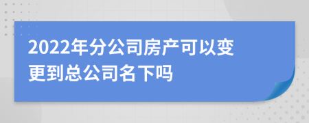 2022年分公司房产可以变更到总公司名下吗