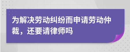 为解决劳动纠纷而申请劳动仲裁，还要请律师吗