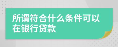 所谓符合什么条件可以在银行贷款