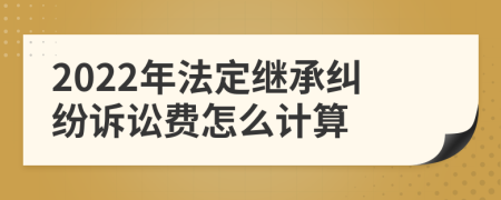 2022年法定继承纠纷诉讼费怎么计算