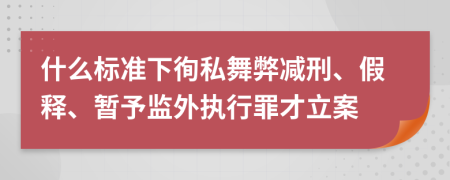 什么标准下徇私舞弊减刑、假释、暂予监外执行罪才立案