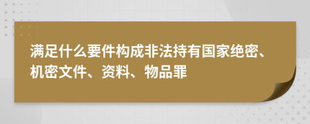 满足什么要件构成非法持有国家绝密、机密文件、资料、物品罪