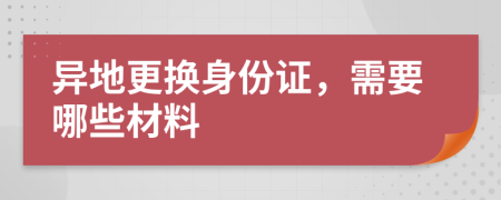 异地更换身份证，需要哪些材料