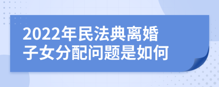 2022年民法典离婚子女分配问题是如何