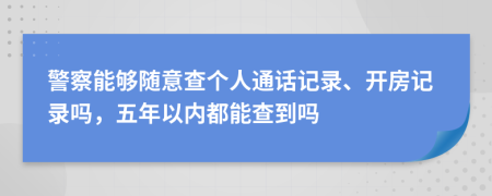 警察能够随意查个人通话记录、开房记录吗，五年以内都能查到吗