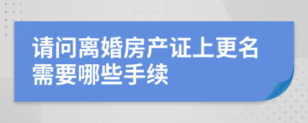 请问离婚房产证上更名需要哪些手续