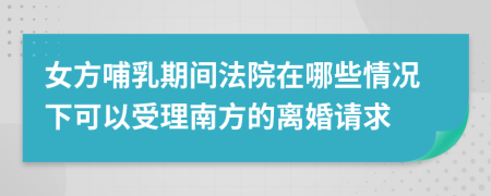 女方哺乳期间法院在哪些情况下可以受理南方的离婚请求