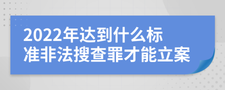 2022年达到什么标准非法搜查罪才能立案