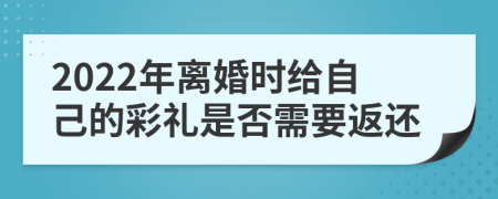 2022年离婚时给自己的彩礼是否需要返还