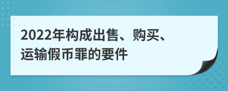 2022年构成出售、购买、运输假币罪的要件