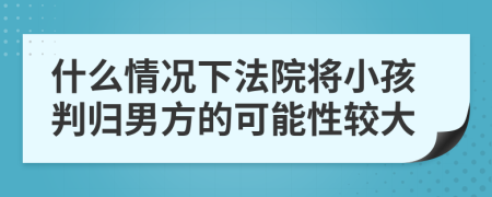 什么情况下法院将小孩判归男方的可能性较大
