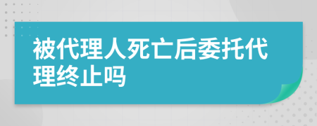 被代理人死亡后委托代理终止吗