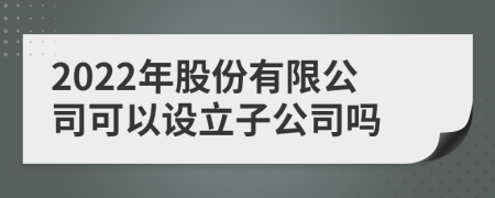 2022年股份有限公司可以设立子公司吗