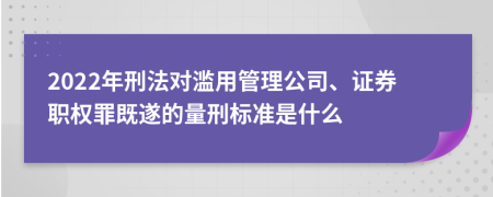 2022年刑法对滥用管理公司、证券职权罪既遂的量刑标准是什么