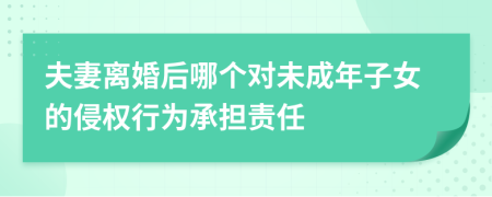夫妻离婚后哪个对未成年子女的侵权行为承担责任