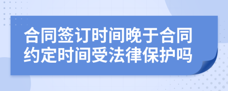 合同签订时间晚于合同约定时间受法律保护吗