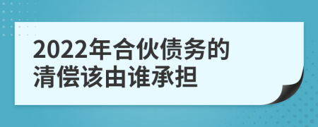 2022年合伙债务的清偿该由谁承担