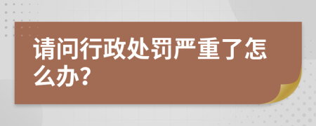 请问行政处罚严重了怎么办？