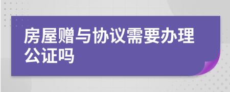 房屋赠与协议需要办理公证吗