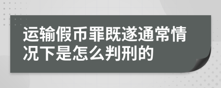 运输假币罪既遂通常情况下是怎么判刑的