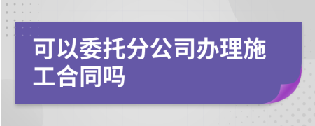 可以委托分公司办理施工合同吗