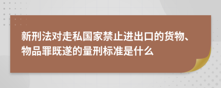 新刑法对走私国家禁止进出口的货物、物品罪既遂的量刑标准是什么