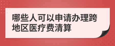 哪些人可以申请办理跨地区医疗费清算