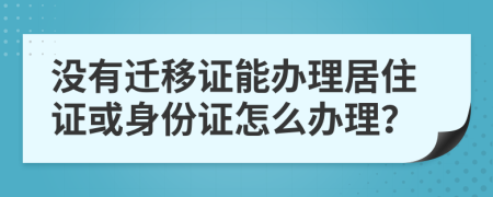 没有迁移证能办理居住证或身份证怎么办理？