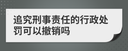 追究刑事责任的行政处罚可以撤销吗