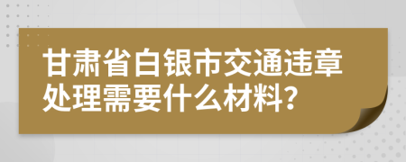 甘肃省白银市交通违章处理需要什么材料？