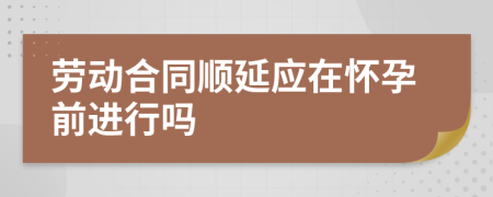 劳动合同顺延应在怀孕前进行吗