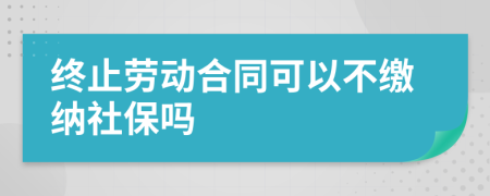 终止劳动合同可以不缴纳社保吗