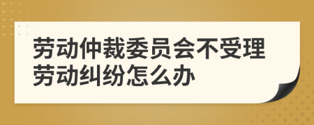 劳动仲裁委员会不受理劳动纠纷怎么办